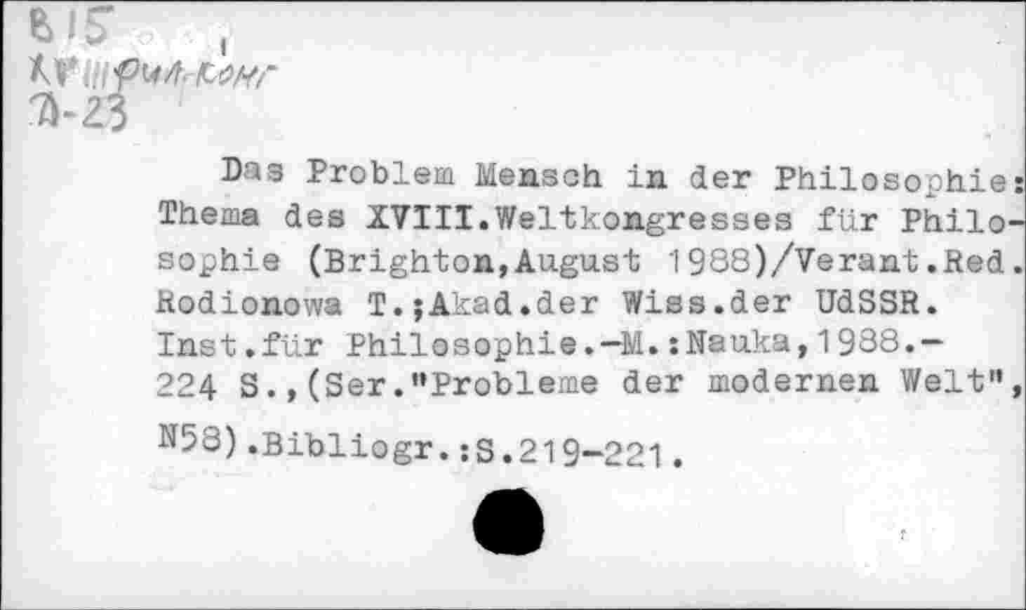 ﻿7	<
M' .jf tM. AW
3-23
Das Problem Mensch in der Philosophie: Thema des XVIII.Weltkongresses für Philosophie (Brighton,August 1988)/Verant.Red. Rodionowa T.jAkad.der Wiss.der UdSSR. Inst.für PhilosophieM.:Nauka,1988.— 224 S(Ser.'‘Probleme der modernen Welt", N58).Bibliogr.:S.219-221.